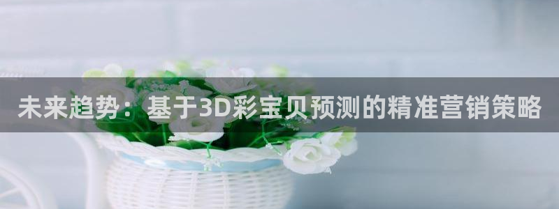 壹号大舞台官网入口：未来趋势：基于3D彩宝贝预测的精准营销策略